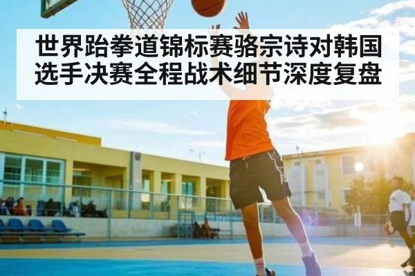 世界跆拳道锦标赛骆宗诗对韩国选手决赛全程战术细节深度复盘